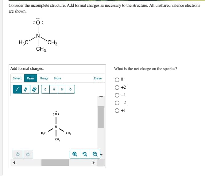 Consider the incomplete structure. Add formal charges as necessary to the structure. All unshared valence electrons
are shown.
H₂C
:0:
Select Draw
Add formal charges.
/ || |
()
N.
CH3
CH3
Rings More
с H N
H₂C
:0:
CH₂
O
CH₂
Erase
Q2Q
What is the net charge on the species?
± √ L