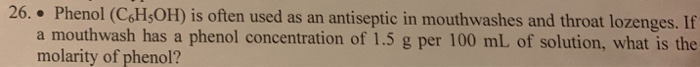 26. Phenol (C6H5OH) is often used as an antiseptic in mouthwashes and throat lozenges. If
●
a mouthwash has a phenol concentration of 1.5 g per 100 mL of solution, what is the
molarity of phenol?