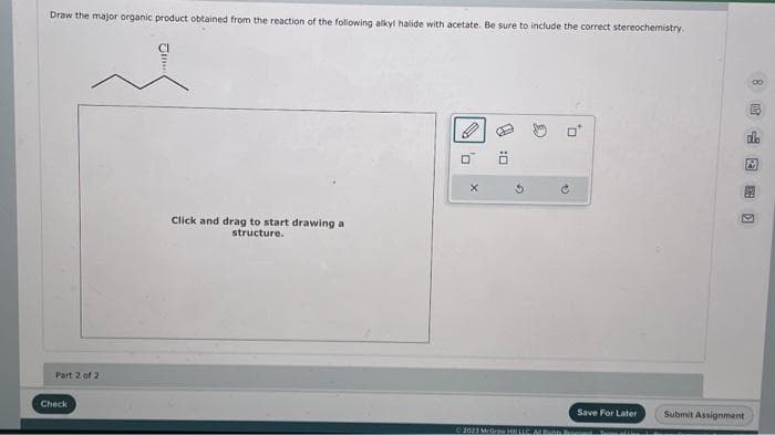 Draw the major organic product obtained from the reaction of the following alkyl halide with acetate. Be sure to include the correct stereochemistry.
Part 2 of 2
Check
Click and drag to start drawing a
structure.
0
X
:0
B
@
Save For Later
2023 Mc HILLC. ARBts Biene
8 E
190
Submit Assignment