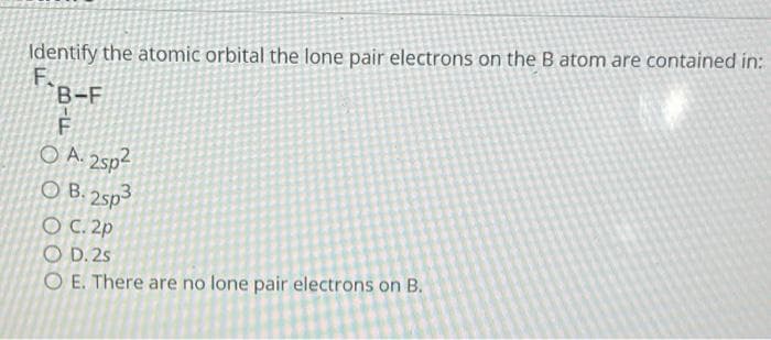 Identify the atomic orbital the lone pair electrons on the B atom are contained in:
F.
B-F
F
O A. 2sp²
OB. 2sp3
OC. 2p
OD. 2s
O E. There are no lone pair electrons on B.