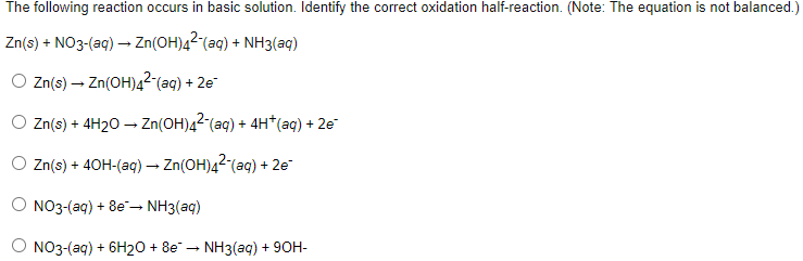 The following reaction occurs in basic solution. Identify the correct oxidation half-reaction. (Note: The equation is not balanced.)
Zn(s) + NO3-(aq) → Zn(OH)4² (aq) + NH3(aq)
Zn(s) → Zn(OH)4² (aq) + 2e-
Zn(s) + 4H2O → Zn(OH)4²¯(aq) + 4H*(aq) + 2e¯
O Zn(s) + 40H-(aq) → Zn(OH)42 (aq) + 2e²
NO3-(aq) + 8e → NH3(aq)
NO3-(aq) + 6H2O + 8e → NH3(aq) + 90H-