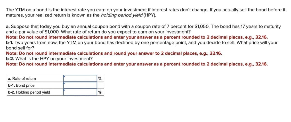 The YTM on a bond is the interest rate you earn on your investment if interest rates don't change. If you actually sell the bond before it
matures, your realized return is known as the holding period yield (HPY).
a. Suppose that today you buy an annual coupon bond with a coupon rate of 7 percent for $1,050. The bond has 17 years to maturity
and a par value of $1,000. What rate of return do you expect to earn on your investment?
Note: Do not round intermediate calculations and enter your answer as a percent rounded to 2 decimal places, e.g., 32.16.
b-1. Two years from now, the YTM on your bond has declined by one percentage point, and you decide to sell. What price will your
bond sell for?
Note: Do not round intermediate calculations and round your answer to 2 decimal places, e.g., 32.16.
b-2. What is the HPY on your investment?
Note: Do not round intermediate calculations and enter your answer as a percent rounded to 2 decimal places, e.g., 32.16.
a. Rate of return
b-1. Bond price
b-2. Holding period yield
%
%