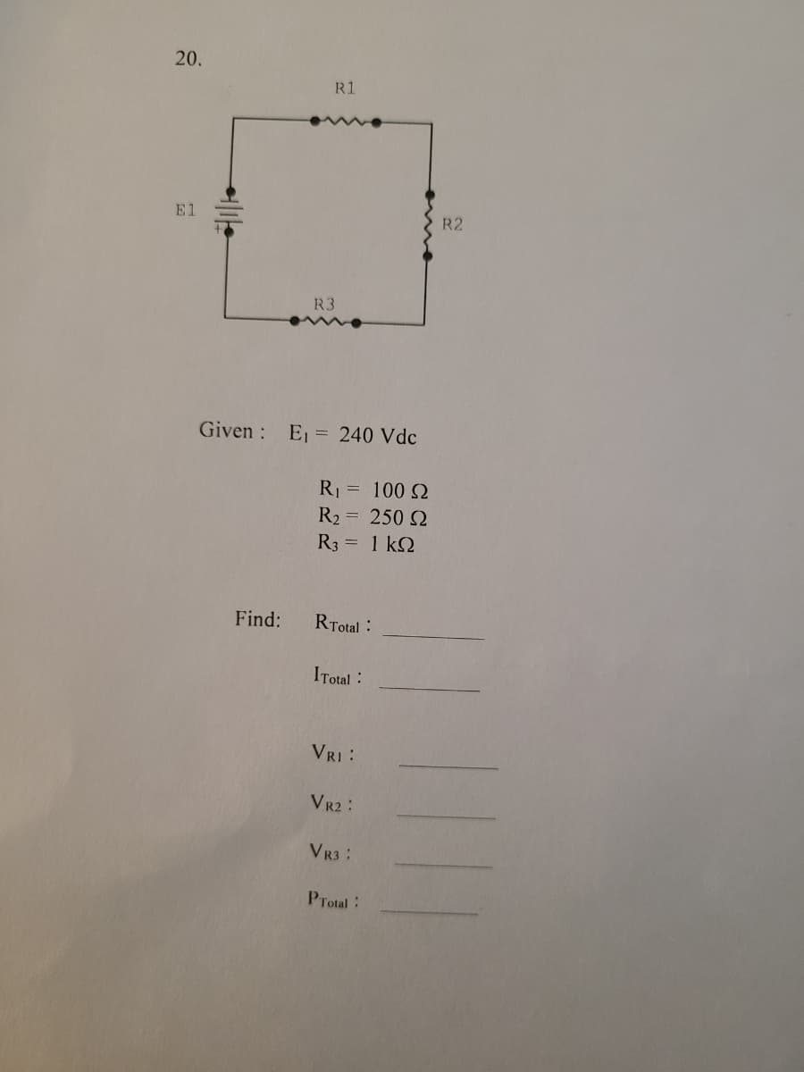 20.
R1
El
R2
R3
Given : E,= 240 Vdc
R = 100 2
R2
= 250 2
R3 = 1 k2
Find:
RTotal:
ITotal :
VRI:
VR2 :
VR3:
PTotal:
