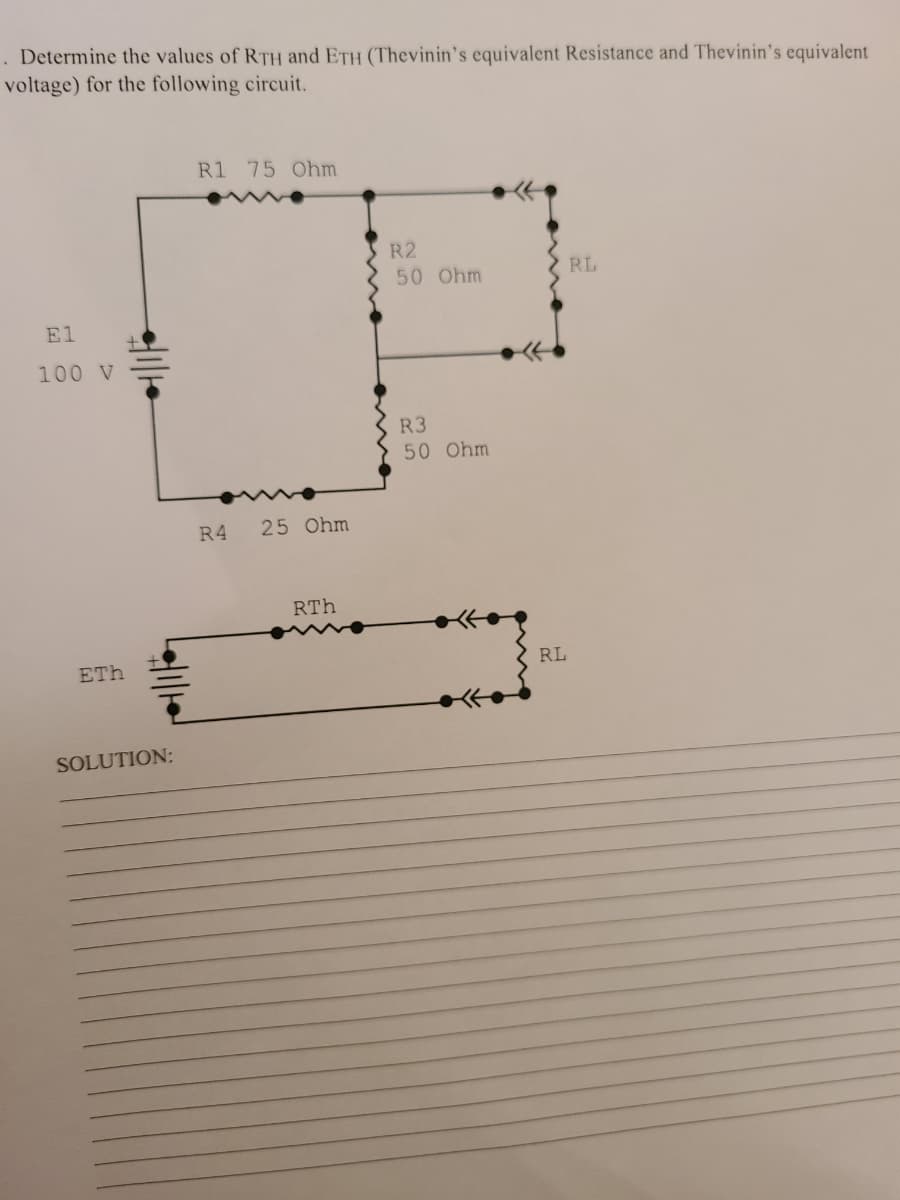 . Determine the values of RTH and ETH (Thevinin's equivalent Resistance and Thevinin's equivalent
voltage) for the following circuit.
R1 75 Ohm
R2
50 Ohm
RL
El
100 V
R3
50 Ohm
R4
25 Ohm
RTh
ETh
RL
SOLUTION:
