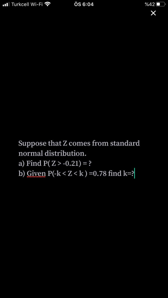 ul Turkcell Wi-Fi ?
ÖS 6:04
%42
Suppose that Z comes from standard
normal distribution.
a) Find P( Z> -0.21) = ?
b) Given P(-k < Z<k)=0.78 find k=?
