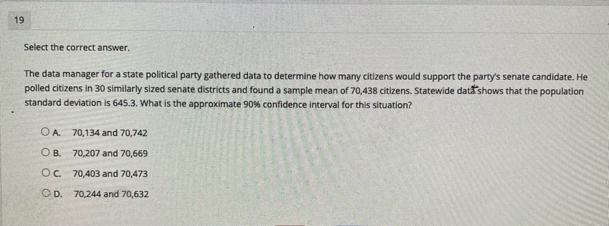 19
Select the correct answer.
The data manager for a state political party gathered data to determine how many citizens would support the party's senate candidate. He
polled citizens in 30 similarly sized senate districts and found a sample mean of 70,438 citizens. Statewide data shows that the population
standard deviation is 645.3. What is the approximate 90% confidence interval for this situation?
O A. 70,134 and 70,742
O B. 70,207 and 70,669
OC. 70,403 and 70,473
O D. 70,244 and 70,632
