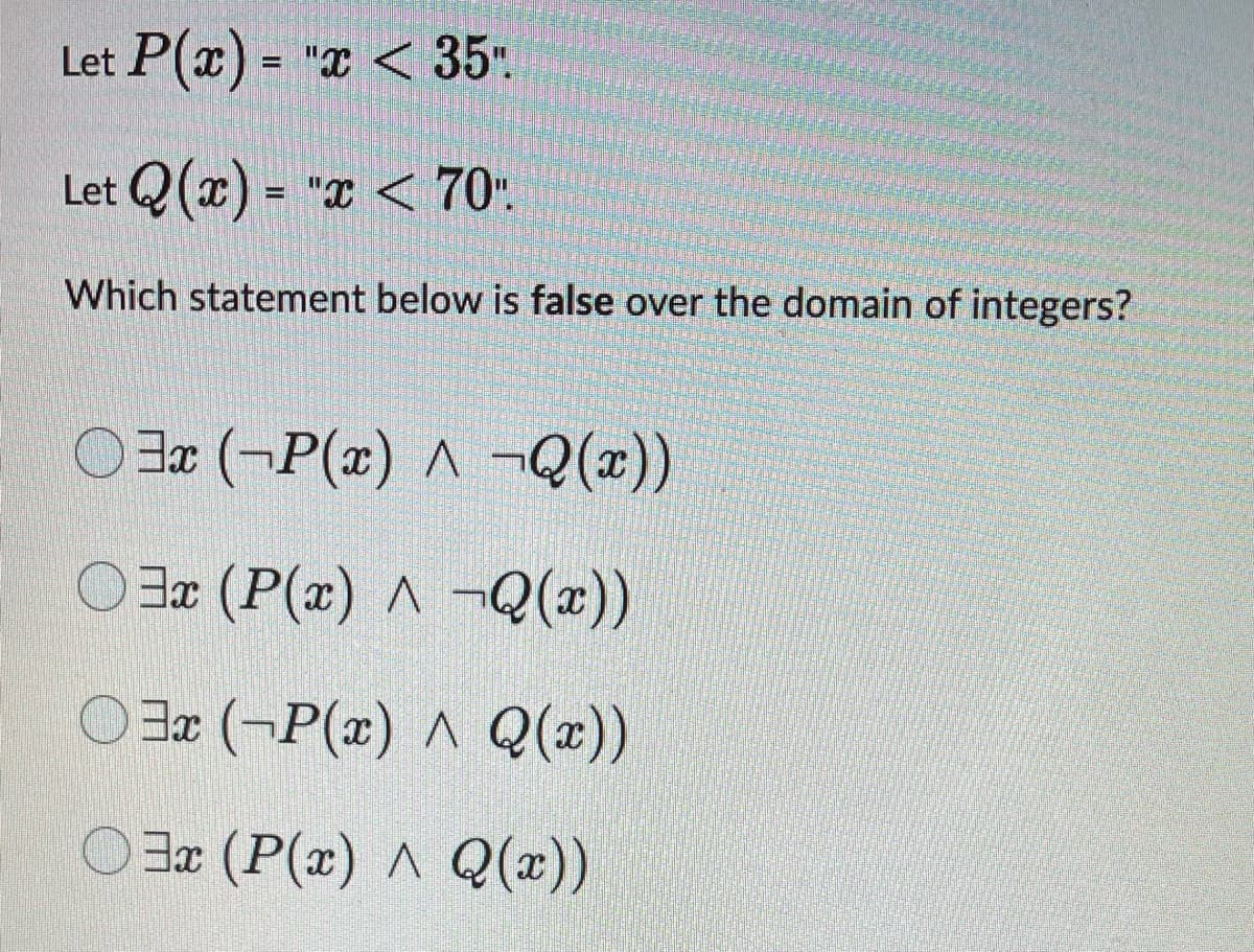 Let P(x)= "x < 35".
Let Q(x)= "x < 70".
Which statement below is false over the domain of integers?
3x (-P(x) ^ ¬Q(x))
3x (P(x) ^ -Q(x))
3x (-P(x) ^ Q(x))
O3x (P(x) ^ Q(x))