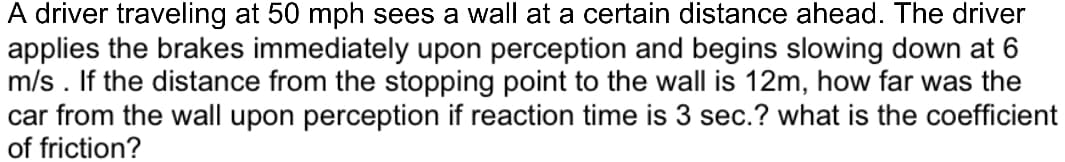 A driver traveling at 50 mph sees a wall at a certain distance ahead. The driver
applies the brakes immediately upon perception and begins slowing down at 6
m/s. If the distance from the stopping point to the wall is 12m, how far was the
car from the wall upon perception if reaction time is 3 sec.? what is the coefficient
of friction?