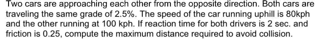 Two cars are approaching each other from the opposite direction. Both cars are
traveling the same grade of 2.5%. The speed of the car running uphill is 80kph
and the other running at 100 kph. If reaction time for both drivers is 2 sec. and
friction is 0.25, compute the maximum distance required to avoid collision.