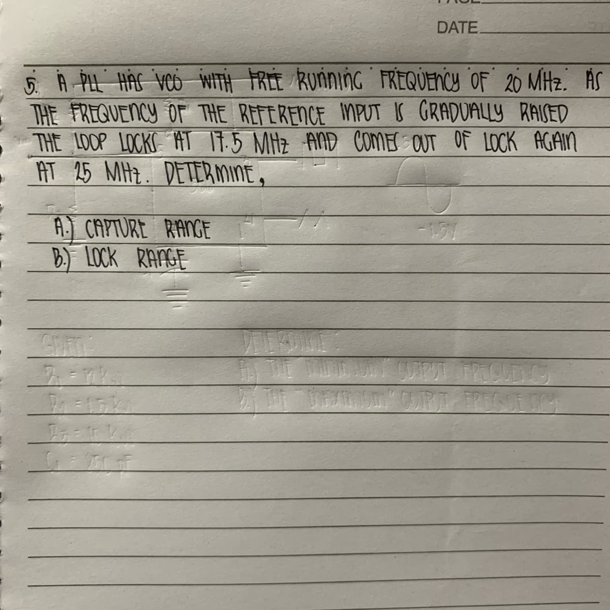 5. A PLL HAS VCO WITH FREE RUNNING FREQUENCY OF 20 MHz. AS
THE FREQUENCY OF THE REFERENCE INPUT IS GRADUALLY RAISED
THE LOOP LOCKS AT 17.5 MHZ AND COMES OUT OF LOCK AGAIN
AT 25 MHZ. DETERMINE,
A. CAPTURE RANGE
B.) LOCK RANGE
7=7%
Igeark
GEME
DATE.
FOR THE MADIN
BY THE
-1.71