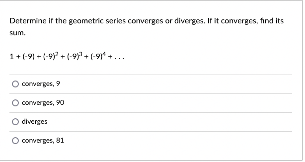 Determine if the geometric series converges or diverges. If it converges, find its
sum.
1 + (-9) + (-9)2 + (-9)³ + (-9)ª + . . .
converges, 9
converges, 90
diverges
converges, 81
