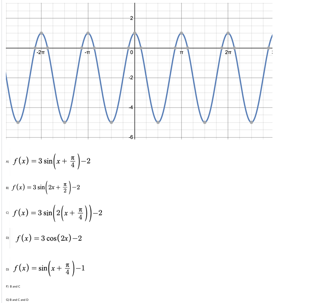 2
WWw
-2T
2T
-TT
TT
-2
-4
-6
s(2) =3sin(x + )-2
f(x)
= 3 sin x +
4
A)
f(x) = 3 sin 2x +
-2
B)
f (x) = 3 sin 2x+
-2
C)
f(x) = 3 cos(2x)-2
D)
f(x) =
sin{* + i )-1
D)
F) B and C
G) B and Cand D
