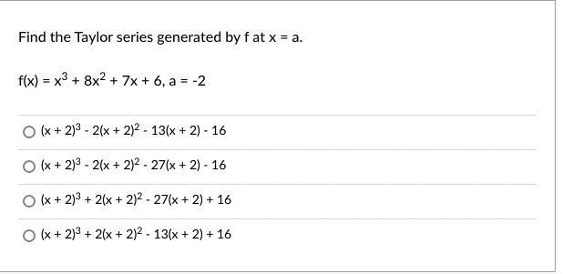 Find the Taylor series generated by f at x = a.
f(x) = x3 + 8x2 + 7x + 6, a = -2
O (x + 2)3 - 2(x + 2)2 - 13(x + 2) - 16
O (x + 2)3 - 2(x + 2)2 - 27(x + 2) - 16
O (x + 2)3 + 2(x + 2)2 - 27(x + 2) + 16
O (x + 2)3 + 2(x + 2)2 - 13(x + 2) + 16
