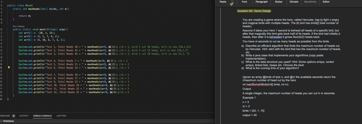 3
4
5
6
7
8
9
LO
11
L2
L3
14
L5
L6
L7
L8
19
20
21
22
23
24
24
25
26
27
28
29
30
public class Main{
static int maxHeads (int[] birds, int m) {
?
}
}
Run | Debug
public static void main(String[] args) {
int arr1[] = {20, 1, 15);
int arr2[] = {2, 1, 7, 4, 2);
int arr3[] = {4, 10, 6, 7, 3, 1);
ROBLEMS 2
return 0;
✓ TERMINAL
System.out.println("Test 1, Total Heads 20 = " + maxHeads (arr1, m: 1)); //m = 1, bird 1 cut 20 heads, arr1 is now {10,1,15}
System.out.println("Test 2, Total Heads 35 = " + maxHeads (arr1, m: 2)); //m = 2, bird 3 cut 15 head, arr1 is now (10,1,7}
System.out.println("Test 3, Total Heads 45 = " + maxHeads (arr1, m: 3)); //m = 3, bird 1 cut 10 heads, arr1 is now (5,1, 7}
System.out.println("Test 4, Total Heads 7 = " + maxHeads (arr2, m: 1)); //m = 1
System.out.println("Test 5, Total Heads 11 = " + maxHeads (arr2, m: 2)); //m = 2
System.out.println("Test 6, Total Heads 14 = " + maxHeads (arr2, m: 3)); //m = 3
System.out.println("Test 7, Total Heads 10 = " + maxHeads (arr3, m: 1)); //m = 1
System.out.println("Test 8, Total Heads 17 = " + maxHeads (arr3, m: 2)); //m = 2
System.out.println("Test 9, Total Heads 23 = " + maxHeads (arr3, m: 3)); //m = 3
System.out.println("Test 10, Total Heads 28 = " + maxHeads (arr3, m: 4));//m = 4
System.out.println("Test 11, Total Heads 32 = " + maxHeads (arr3, m: 5));//m = 5
System.out.println("Test 12, Total Heads 35 = " + maxHeads (arr3, m: 6));//m = 6
OUTPUT DEBUG CONSOLE JUPYTER
Paste
Font Paragraph Styles
Dictate
Sensitivity Editor
Question #2: Game Design
You are creating a game where the hero, called Hercules, has to fight n angry
and magical birds with multiple heads. The ith bird has birds[i] total number of
heads.
Assume it takes your hero 1 second to behead all heads of a specific bird, but
after that magically this bird gets back half of its heads. If the bird had initially b
heads, then after it is beheaded it grows floor(b/2) heads back.
You have m seconds to cut as many heads as possible from the birds.
a) Describe an efficient algorithm that finds the maximum number of heads cut
by Hercules. Hint: start with the bird that has the maximum number of heads,
etc.
b) Write a java class that implements your algorithms (copy paste
implementation).
c) What is the data structure you used? Hint: Some options arrays, sorted
arrays, linked lists, heaps etc. Choose the best.
d) What is the running time of your algorithm?
//given an array @birds of size n, and @m the available seconds return the
//maximum number of head cut by the hero
int maxStymphBirds(int[] birds, int m)
birds = [20, 1, 15]
output = 45
Output
A single integer, the maximum number of heads you can cut in m seconds.
Example 1
n = 3
m = 3