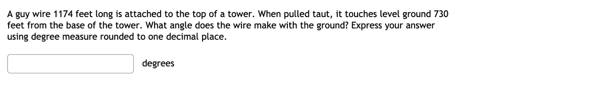 A guy wire 1174 feet long is attached to the top of a tower. When pulled taut, it touches level ground 730
feet from the base of the tower. What angle does the wire make with the ground? Express your answer
using degree measure rounded to one decimal place.
degrees
