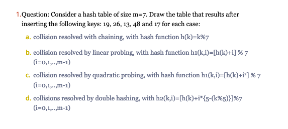 1.Question: Consider a hash table of size m=7. Draw the table that results after
inserting the following keys: 19, 26, 13, 48 and 17 for each case:
a. collision resolved with chaining, with hash function h(k)=k%7
b. collision resolved by linear probing, with hash function h1(k,i)=[h(k)+i] % 7
(i=0,1,..,m-1)
c. collision resolved by quadratic probing, with hash function h1(k,i)=[h(k)+i²] % 7
(i=0,1,..,m-1)
d. collisions resolved by double hashing, with h2(k,i)=[h(k)+i*{5-(k%5)}]%7
(i=0,1,..,m-1)