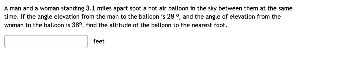 A man and a woman standing 3.1 miles apart spot a hot air balloon in the sky between them at the same
time. If the angle elevation from the man to the balloon is 28 °, and the angle of elevation from the
woman to the balloon is 38°, find the altitude of the balloon to the nearest foot.
feet
