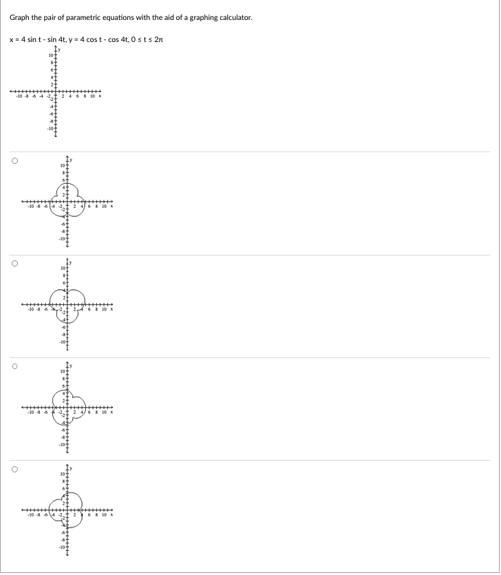 Graph the pair of parametric equations with the aid of a graphing calculator.
x = 4 sin t - sin 4t, y = 4 cost-cos 4t, 0 st s 2n
-10 8 6 4
246
10 x
10
4+++
O
6 8 10 x
10 x
-10 8-6
6 8 10 x
+++++++
-10 8 6421 2 4 6 8 10 x