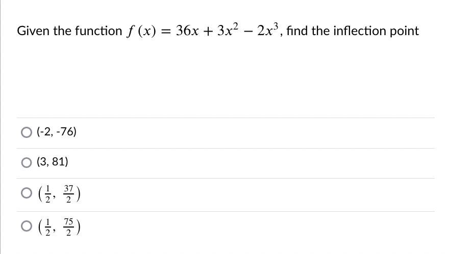 Given the function \( f(x) = 36x + 3x^2 - 2x^3 \), find the inflection point.

Options:

- \((-2, -76)\)
- \((3, 81)\)
- \(\left(\frac{1}{2}, \frac{37}{2}\right)\)
- \(\left(\frac{1}{2}, \frac{75}{2}\right)\)