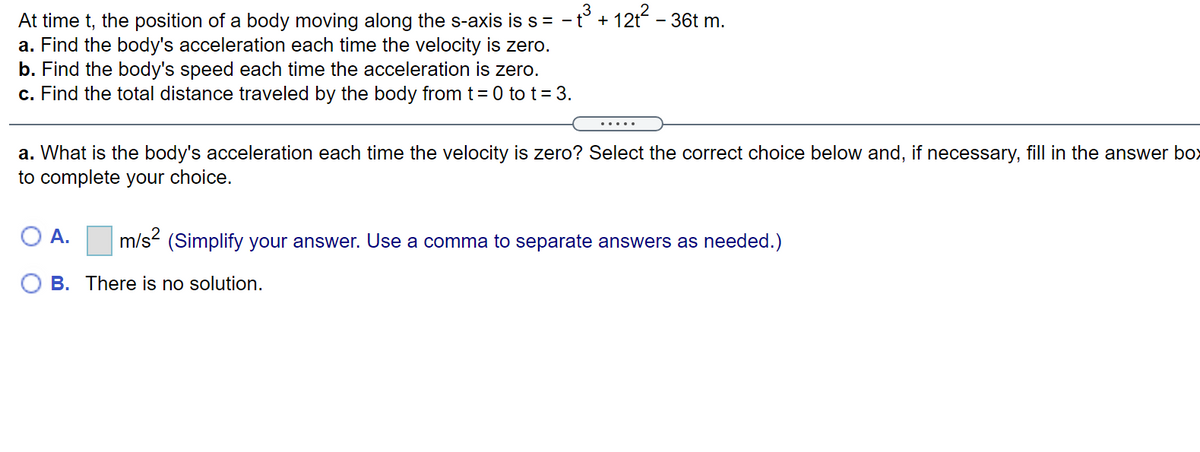 At time t, the position of a body moving along the s-axis is s = -t° + 12t
a. Find the body's acceleration each time the velocity is zero.
b. Find the body's speed each time the acceleration is zero.
c. Find the total distance traveled by the body from t= 0 to t = 3.
- 36t m.
.....
a. What is the body's acceleration each time the velocity is zero? Select the correct choice below and, if necessary, fill in the answer box
to complete your choice.
O A. m/s² (Simplify your answer. Use a comma to separate answers as needed.)
B. There is no solution.
