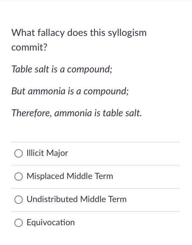 What fallacy does this syllogism
commit?
Table salt is a compound;
But ammonia is a compound;
Therefore, ammonia is table salt.
O Illicit Major
O Misplaced Middle Term
Undistributed Middle Term
O Equivocation
