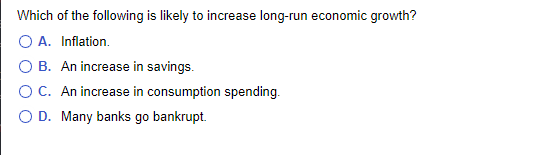 Which of the following is likely to increase long-run economic growth?
O A. Inflation.
O B. An increase in savings.
OC. An increase in consumption spending.
D. Many banks go bankrupt.
