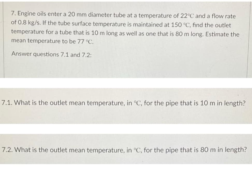 7. Engine oils enter a 20 mm diameter tube at a temperature of 22°C and a flow rate
of 0.8 kg/s. If the tube surface temperature is maintained at 150 °C, find the outlet
temperature for a tube that is 10 m long as well as one that is 80 m long. Estimate the
mean temperature to be 77 °C.
Answer questions 7.1 and 7.2:
7.1. What is the outlet mean temperature, in °C, for the pipe that is 10 m in length?
7.2. What is the outlet mean temperature, in °C, for the pipe that is 80 m in length?
