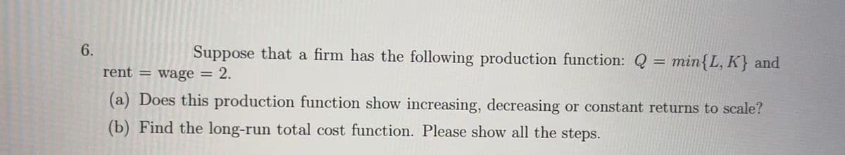 6.
Suppose that a firm has the following production function: Q = min{L, K} and
rent = wage = 2.
(a) Does this production function show increasing, decreasing or constant returns to scale?
(b) Find the long-run total cost function. Please show all the steps.
