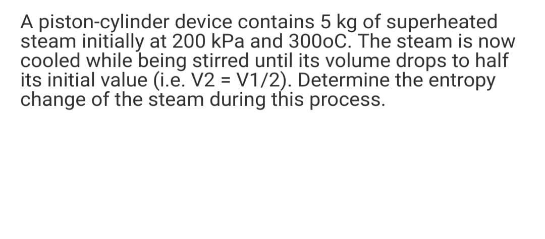 A piston-cylinder device contains 5 kg of superheated
steam initially at 200 kPa and 3000C. The steam is now
cooled while being stirred until its volume drops to half
its initial value (i.e. V2 = V1/2). Determine the entropy
change of the steam during this process.
