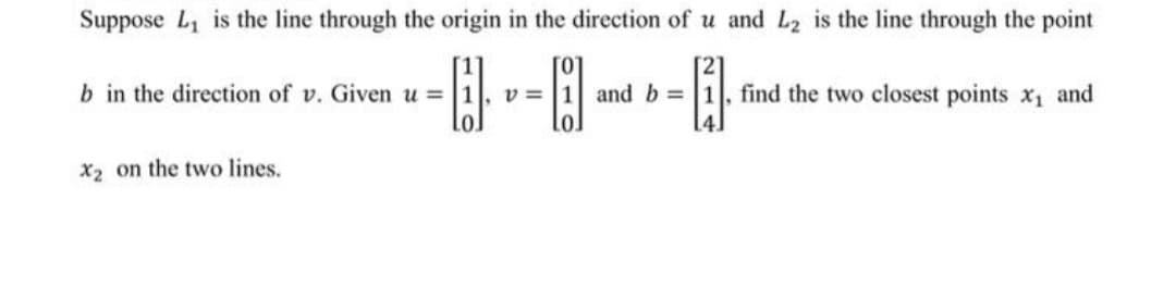 Suppose L, is the line through the origin in the direction of u and L2 is the line through the point
b in the direction of v. Given u =1
v =
and b =
find the two closest points x1 and
X2 on the two lines.
110
