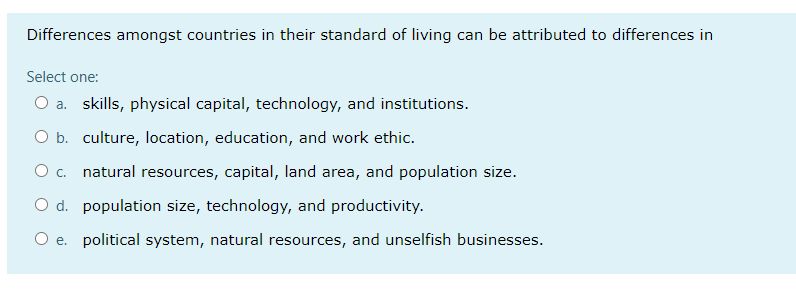 Differences amongst countries in their standard of living can be attributed to differences in
Select one:
O a. skills, physical capital, technology, and institutions.
O b. culture, location, education, and work ethic.
O c. natural resources, capital, land area, and population size.
O d. population size, technology, and productivity.
O e. political system, natural resources, and unselfish businesses.
