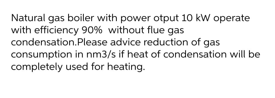 Natural gas boiler with power otput 10 kW operate
with efficiency 90% without flue gas
condensation.Please advice reduction of gas
consumption in nm3/s if heat of condensation will be
completely used for heating.
