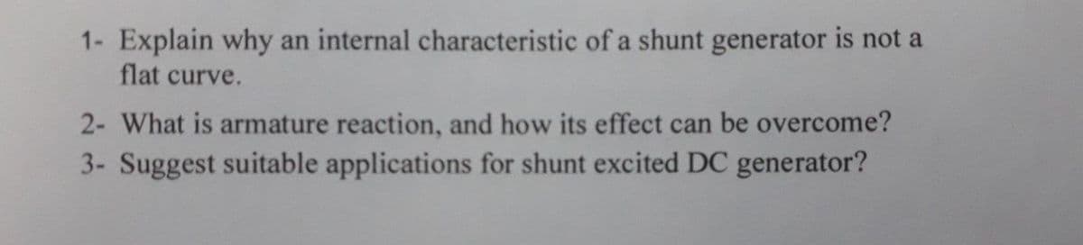 1- Explain why an internal characteristic of a shunt generator is not a
flat curve.
2- What is armature reaction, and how its effect can be overcome?
3- Suggest suitable applications for shunt excited DC generator?
