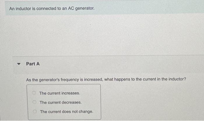 An inductor is connected to an AC generator.
V
Part A
As the generator's frequency is increased, what happens to the current in the inductor?
The current increases.
The current decreases.
The current does not change.