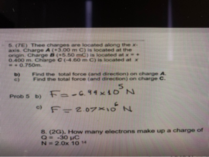 5. (7E) Thee charges are located along the x-
axis. Charge A (+3.00 m C) is located at the
origin. Charge B (+5.50 mC) is located at x =
0.400 m. Charge C (-4.60 m C) is located at x
-0.750m.
b)
c)
Find the total force (and direction) on charge A.
Find the total force (and direction) on charge C.
F=-6.99x10³ N
F = 2.07×10 N
Prob 5 b)
c)
8. (2G). How many electrons make up a charge of
Q= -30 µC
N=2.0x 10 14