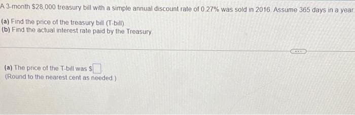 A 3-month $28,000 treasury bill with a simple annual discount rate of 0.27% was sold in 2016. Assume 365 days in a year
(a) Find the price of the treasury bill (T-bill).
(b) Find the actual interest rate paid by the Treasury
(a) The price of the T-bill was $
(Round to the nearest cent as needed)
ANE