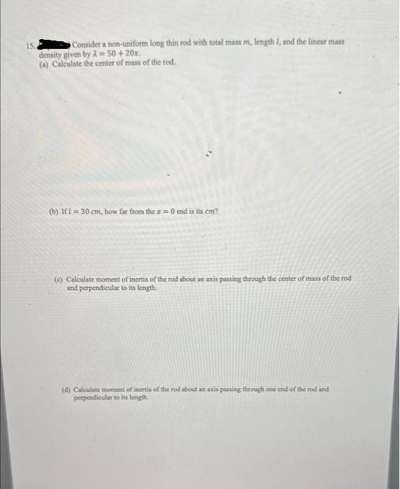 15.
Consider a non-uniform long thin rod with total mass m, length I, and the linear mass
density given by λ = 50 + 20x.
(a) Calculate the center of mass of the rod.
(b) Ifl = 30 cm, how far from the x = 0 end is its cm?
(c) Calculate moment of inertia of the rod about an axis passing through the center of mass of the rod
and perpendicular to its length.
(d) Calculate moment of inertia of the rod about an axis passing through one end of the rod and
perpendicular to its length.