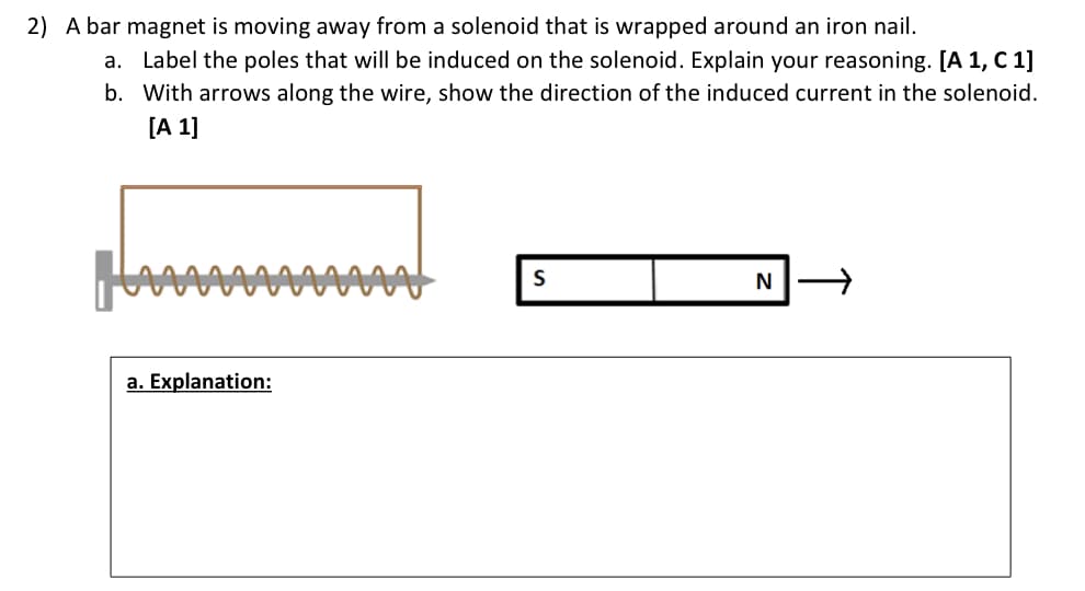 2) A bar magnet is moving away from a solenoid that is wrapped around an iron nail.
a.
Label the poles that will be induced on the solenoid. Explain your reasoning. [A 1, C 1]
b. With arrows along the wire, show the direction of the induced current in the solenoid.
[A 1]
a. Explanation:
S
N