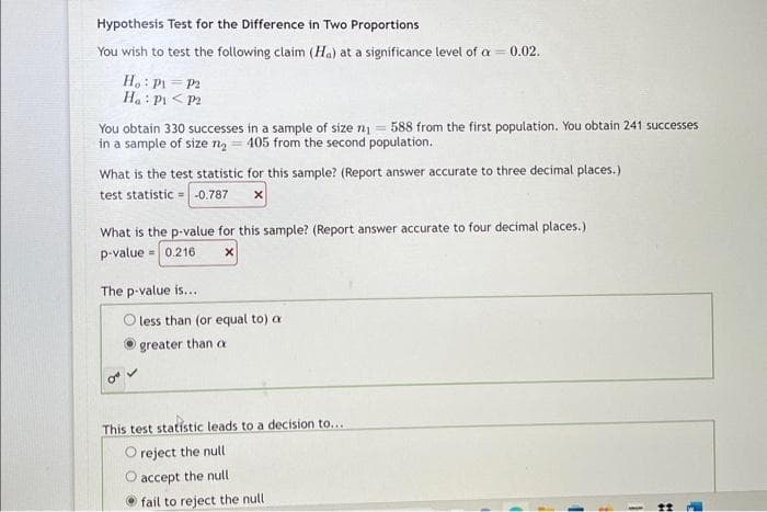 Hypothesis Test for the Difference in Two Proportions
You wish to test the following claim (Ha) at a significance level of a = 0.02.
Ho: P1 = P2
Ha: P1 P2
You obtain 330 successes in a sample of size n₁ = 588 from the first population. You obtain 241 successes
in a sample of size 7₂ = 405 from the second population.
What is the test statistic for this sample? (Report answer accurate to three decimal places.)
test statistic-0.787 X
What is the p-value for this sample? (Report answer accurate to four decimal places.)
p-value = 0.216
X
The p-value is...
O"
less than (or equal to) a
greater than a
This test statistic leads to a decision to...
O reject the null
O accept the null
fail to reject the null
#
1