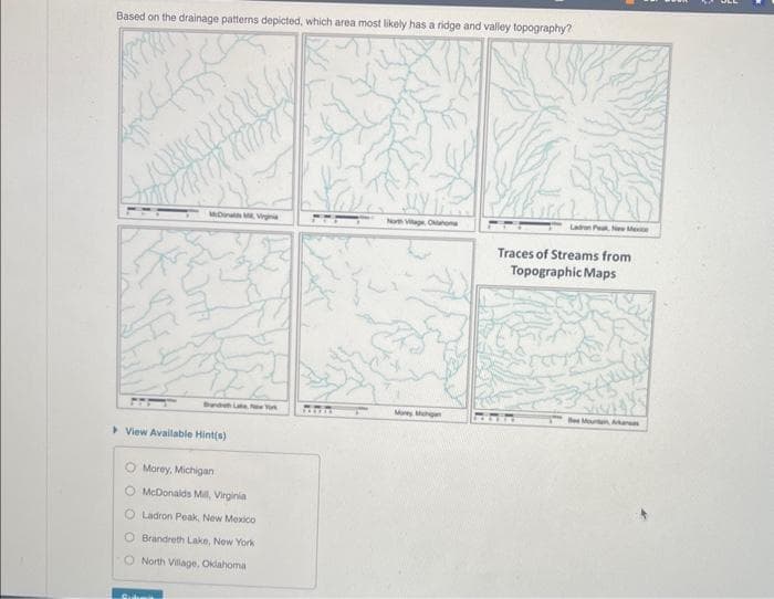 Based on the drainage patterns depicted, which area most likely has a ridge and valley topography?
4
(CREES?!
Inti
DMVigina
View Available Hint(s)
O Morey, Michigan
McDonalds Mill, Virginia
O Ladron Peak, New Mexico
O Brandreth Lake, New York
O North Village, Oklahoma
M
PERFEK
North Village, Oklahoma
Money Michigan
Ladron P New Mexic
Traces of Streams from
Topographic Maps