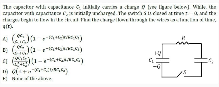 The capacitor with capacitance C₁ initially carries a charge Q (see figure below). While, the
capacitor with capacitance C₂ is initially uncharged. The switch S is closed at time t = 0, and the
charges begin to flow in the circuit. Find the charge flown through the wires as a function of time,
q(t).
QC₁
A) (0) (1 - e-(C₁+C₂)t/RC₁C₂)
C₁+C₂
B) (02₂) (1 - e-(C₁+C₂)t/RC₁C₂)
C₁+C₂
QC₁ C₂
C) (043) (1 — e¯(C₁+C₂)t/RC₂C₂)
D) Q(1 + e-(₁+₂)t/RC1C₂)
E) None of the above.
+Q
C₁
R
C₂