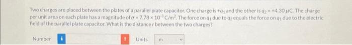 Two charges are placed between the plates of a parallel plate capacitor. One charge is +q₁ and the other is q2 = +4.30 μC. The charge
per unit area on each plate has a magnitude of a -7.78 x 10 C/m². The force on q; due to q2 equals the force on as due to the electric
field of the parallel plate capacitor. What is the distance r between the two charges?
Number
1
Units
m