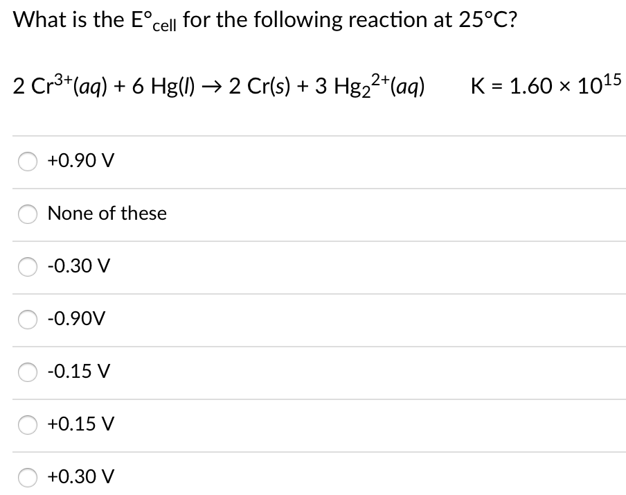 What is the E°cell for the following reaction at 25°C?
2 Cr3*(aq) + 6 Hg() → 2 Cr(s) + 3 Hg22*(aq)
K = 1.60 x 1015
+0.90 V
None of these
-0.30 V
-0.90V
-0.15 V
+0.15 V
+0.30 V
