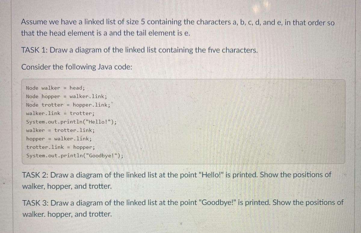 Assume we have a linked list of size 5 containing the characters a, b, c, d, and e, in that order so
that the head element is a and the tail element is e.
TASK 1: Draw a diagram of the linked list containing the five characters.
Consider the following Java code:
Node walker =
head;
!!
= walker.link;
Node trotter = hopper.link;
Node hopper
walker.link = trotter;
System.out.println("Hello!");
walker = trotter.link;
hopper = walker.link;
trotter.link = hopper;
System.out.println("Goodbye!");
TASK 2: Draw a diagram of the linked list at the point "Hello!" is printed. Show the positions of
walker, hopper, and trotter.
TASK 3: Draw a diagram of the linked list at the point "Goodbye!" is printed. Show the positions of
walker. hopper, and trotter.
