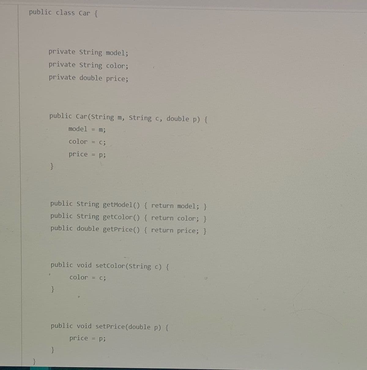 public class Car {
private String model;
private String color;
private double price;
public Car(String m, Strin
c, double p){
model = m;
%3D
color = c;
%3D
price
= p;
public String getModel() { return model; }
public String getColor() { return color; }
public double getPrice() { return price; }
public void setcolor(String c) {
color
= C;
public void setPrice(double p) {
price
= p;
}
