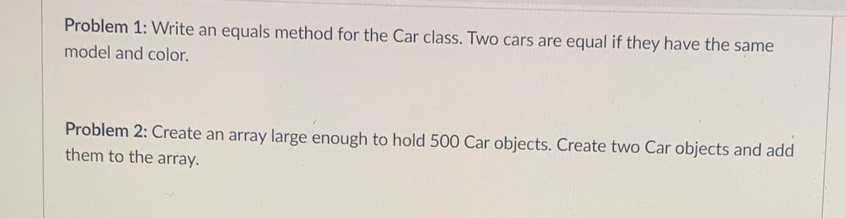 Problem 1: Write an equals method for the Car class. Two cars are equal if they have the same
model and color.
Problem 2: Create an array large enough to hold 500 Car objects. Create two Car objects and add
them to the array.
