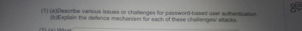 (1) (a)Describe various issues or challenges for password-based user authentication.
(b) Explain the defence mechanism for each of these challenges/ attacks.
(2)(a) What