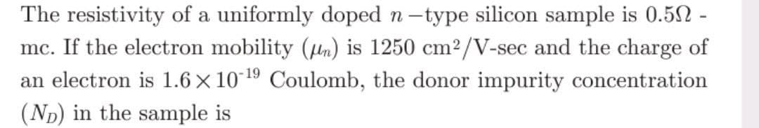 The resistivity of a uniformly doped n-type silicon sample is 0.50 -
mc. If the electron mobility (n) is 1250 cm²/V-sec and the charge of
an electron is 1.6 × 10-¹9 Coulomb, the donor impurity concentration
(ND) in the sample is