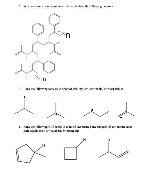 3. What monomer or monomers are needed to form the following polymer
4. Rank the following radicals in order of stability (4=least stable, 1= most stable)
d
5. Rank the following C-H bonds in order of increasing bond strength (if any are the same
state which ones) (1= weakest, 3= strongest)
xol
H
H