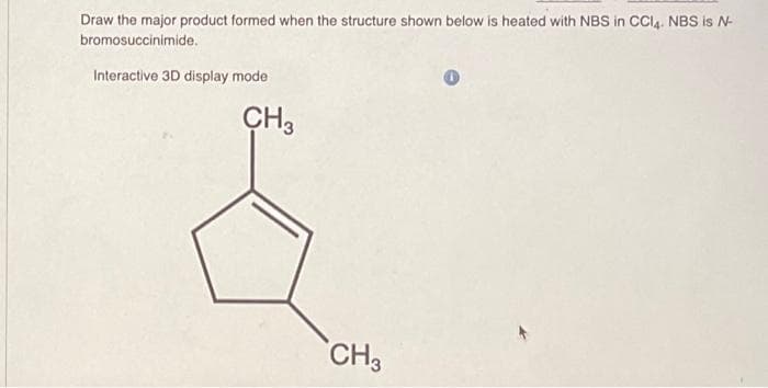 Draw the major product formed when the structure shown below is heated with NBS in CCl4. NBS is N-
bromosuccinimide.
Interactive 3D display mode
CH3
CH3